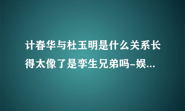 计春华与杜玉明是什么关系长得太像了是孪生兄弟吗-娱乐八卦-飞外网