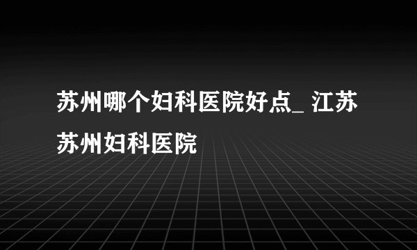 苏州哪个妇科医院好点_ 江苏苏州妇科医院