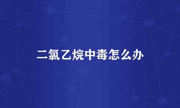 二氯乙烷中毒怎么办