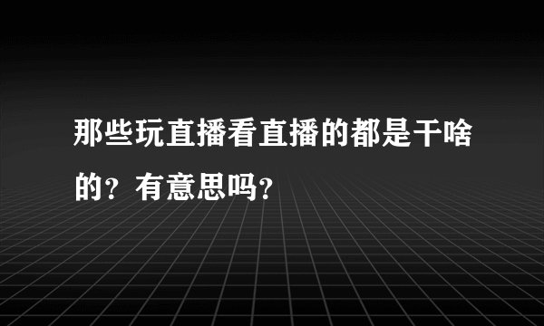 那些玩直播看直播的都是干啥的？有意思吗？