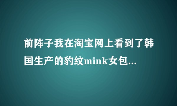 前阵子我在淘宝网上看到了韩国生产的豹纹mink女包。记得好象是叫淘品奇迹店喔。跟着为什么找不到mink包了?