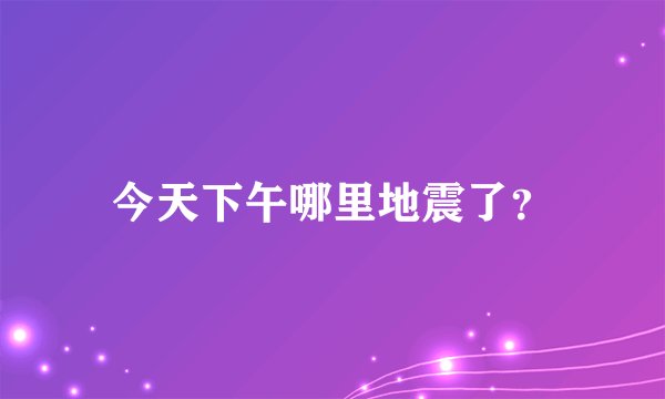 今天下午哪里地震了？