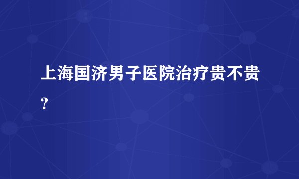 上海国济男子医院治疗贵不贵？