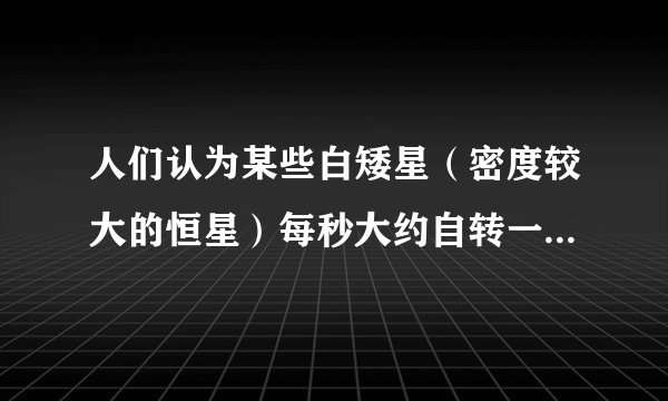 人们认为某些白矮星（密度较大的恒星）每秒大约自转一周（万有引力常量G=6.67×10-11 N·m2/kg2,地球半径R约为6.4×103