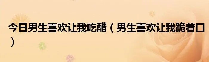 今日男生喜欢让我吃醋（男生喜欢让我跪着口）