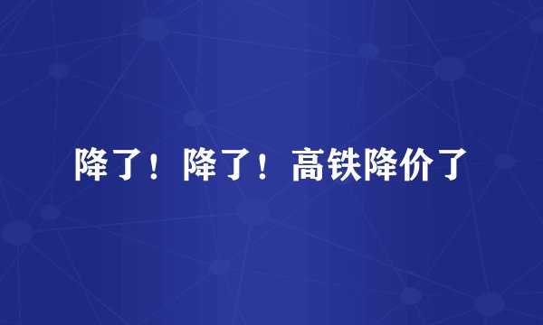 降了!降了!高铁降价了