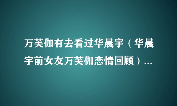 万芙伽有去看过华晨宇（华晨宇前女友万芙伽恋情回顾）