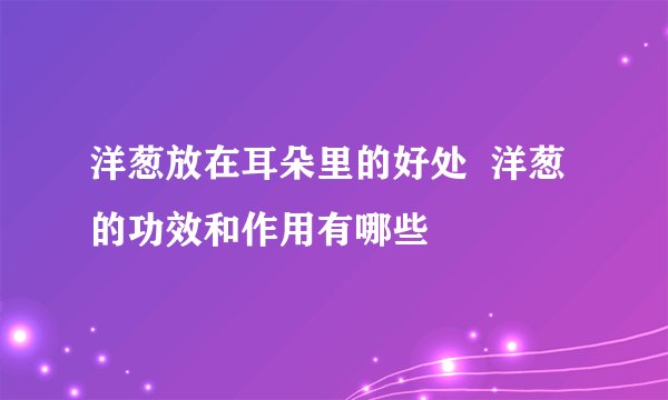 洋葱放在耳朵里的好处  洋葱的功效和作用有哪些