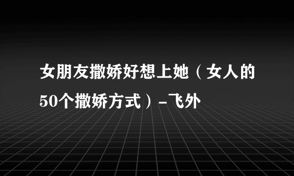女朋友撒娇好想上她（女人的50个撒娇方式）-飞外