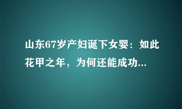 山东67岁产妇诞下女婴：如此花甲之年，为何还能成功自然受孕？