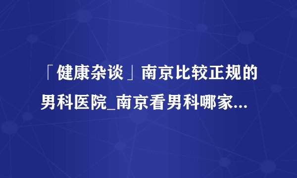 「健康杂谈」南京比较正规的男科医院_南京看男科哪家医院好？