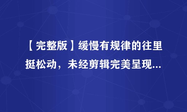 【完整版】缓慢有规律的往里挺松动，未经剪辑完美呈现！49字