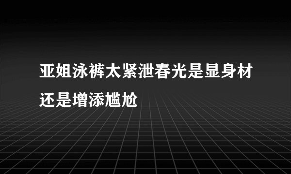 亚姐泳裤太紧泄春光是显身材还是增添尴尬