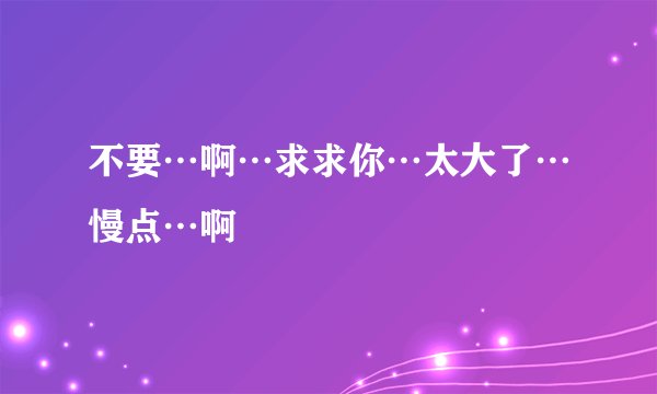 不要…啊…求求你…太大了…慢点…啊