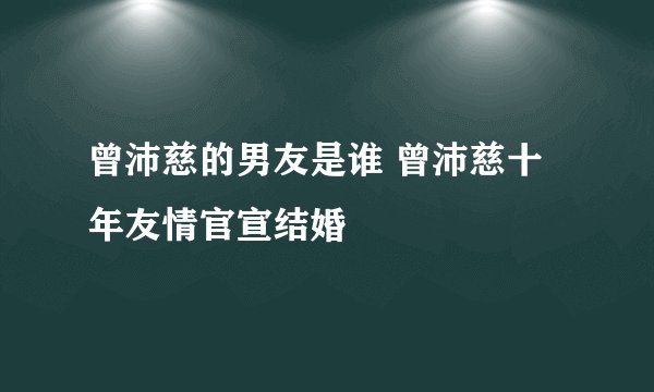 曾沛慈的男友是谁 曾沛慈十年友情官宣结婚
