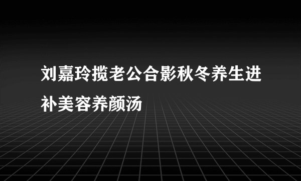 刘嘉玲揽老公合影秋冬养生进补美容养颜汤