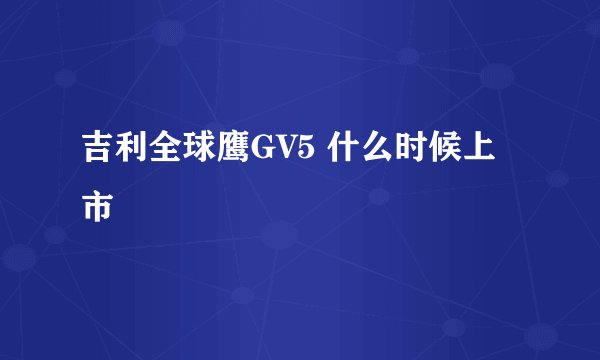 吉利全球鹰GV5 什么时候上市