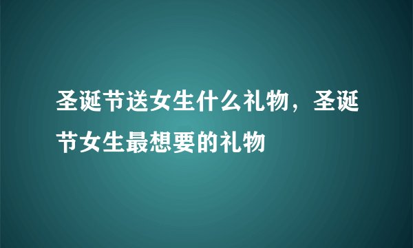 圣诞节送女生什么礼物，圣诞节女生最想要的礼物
