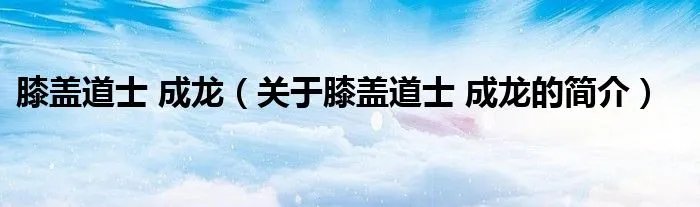 膝盖道士 成龙（关于膝盖道士 成龙的简介）