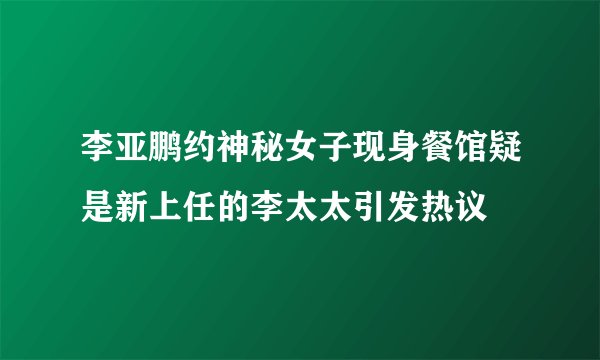 李亚鹏约神秘女子现身餐馆疑是新上任的李太太引发热议