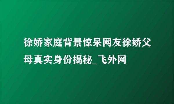 徐娇家庭背景惊呆网友徐娇父母真实身份揭秘