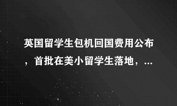 英国留学生包机回国费用公布，首批在美小留学生落地，费用呢？