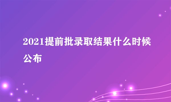 2021提前批录取结果什么时候公布