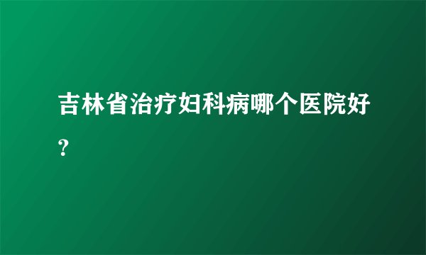 吉林省治疗妇科病哪个医院好？