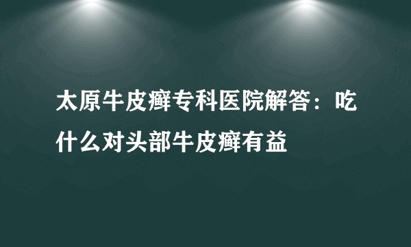 太原牛皮癣专科医院解答：吃什么对头部牛皮癣有益