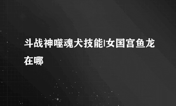 斗战神噬魂犬技能|女国宫鱼龙在哪