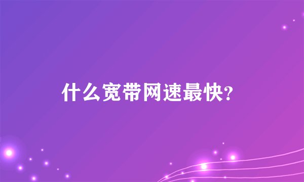 什么宽带网速最快？