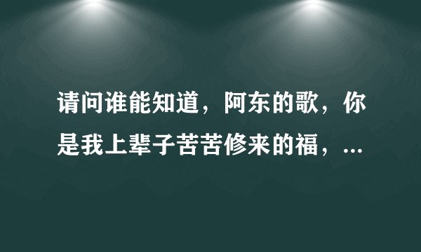 请问谁能知道，阿东的歌，你是我上辈子苦苦修来的福，这首歌词，先谢谢你们了。