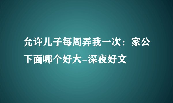 允许儿子每周弄我一次：家公下面哪个好大-深夜好文