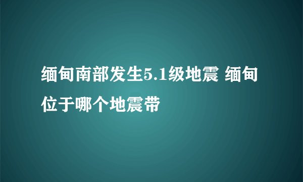 缅甸南部发生5.1级地震 缅甸位于哪个地震带