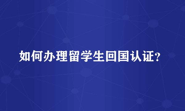 如何办理留学生回国认证？