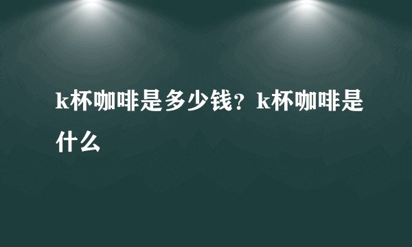 k杯咖啡是多少钱？k杯咖啡是什么