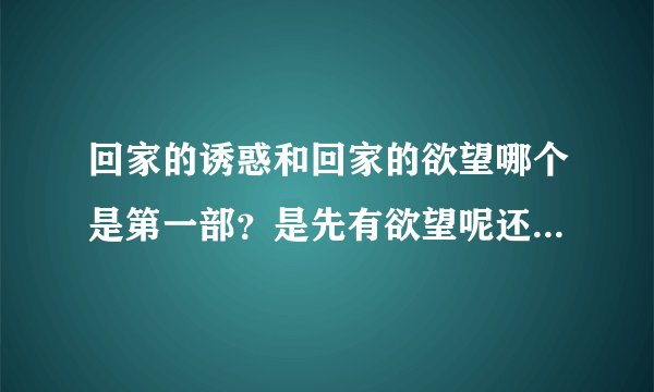 回家的诱惑和回家的欲望哪个是第一部?是先有欲望呢还是先有诱惑?