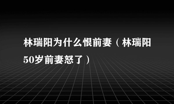 林瑞阳为什么恨前妻（林瑞阳50岁前妻怒了）