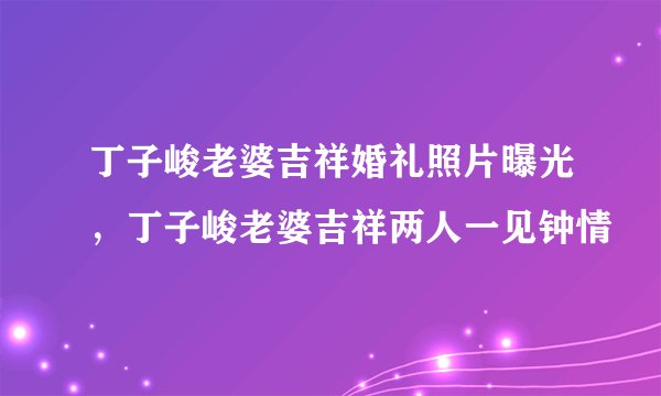 丁子峻老婆吉祥婚礼照片曝光，丁子峻老婆吉祥两人一见钟情