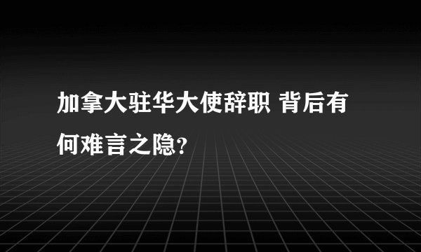 加拿大驻华大使辞职 背后有何难言之隐？