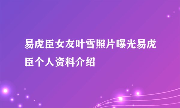 易虎臣女友叶雪照片曝光易虎臣个人资料介绍