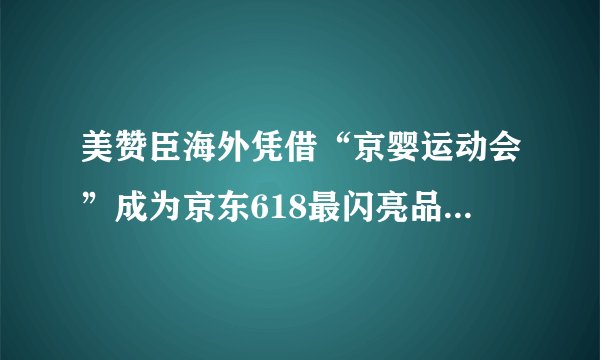 美赞臣海外凭借“京婴运动会”成为京东618最闪亮品牌方之一！_飞外网