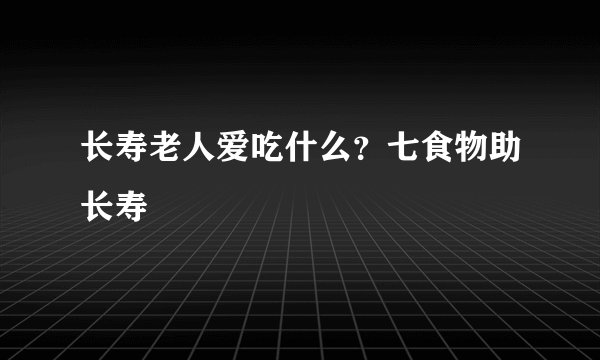 长寿老人爱吃什么？七食物助长寿