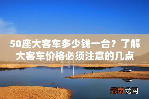 50座大客车多少钱一台？了解大客车价格必须注意的几点