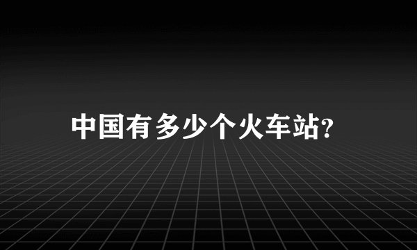 中国有多少个火车站？