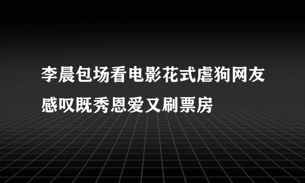 李晨包场看电影花式虐狗网友感叹既秀恩爱又刷票房
