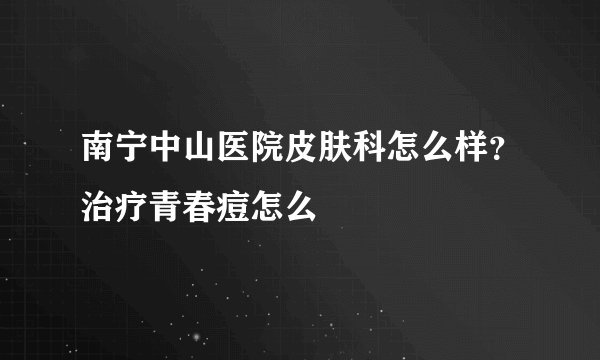 南宁中山医院皮肤科怎么样？治疗青春痘怎么