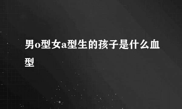男o型女a型生的孩子是什么血型