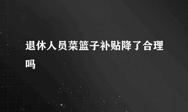 退休人员菜篮子补贴降了合理吗