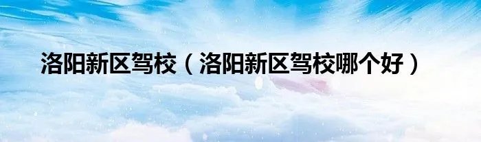 洛阳新区驾校(洛阳新区驾校哪个好)